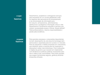 oquefazemosDesenhamos, projetamoseentregamosserviçosparaempresasem um mundoglobalizadoondeosnegóciossãodecorrência do processamentoedacomunicação de informaçãopura.Emresumo: armazenamos, administramos,distribuímoseprotegemosinformaçãocríticae vital.Desenhamosefornecemossoluçõeseserviçosquecobremnecessidadesatuaisefuturas. Nossaatitude?Total profissionalismo, máximaresponsabilidadeepaixãopelaexcelência.a quemfazemosPara grandesempresasecorporaçõesdependentesdo bomdesempenho de umaárea de tecnologiabemestruturadaecapacitadaparatersucesso no mercado.Para as pequenasemédiasempresasemcrescimento,querequeremapoioesuportepara se superaremealcançaremmetasmaisambiciosas. Para instituiçõeseórgãos de governoquenecessit am implementarcom eficiência as políticaspúblicasnecessáriasparaservirmelhorsuascomunidades. Para todosaquelesqueexigemferramentasseguras, gerênciaeficienteerespostaseficazes.