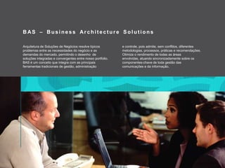 BAS – Business Architecture SolutionsArquitetura de Soluções de Negócios resolve típicosproblemas entre as necessidades do negócioe as demandas do mercado, permitindoodesenho  de soluçõesintegradaseconvergentes entre nosso portfolio.BAS é um conceitoqueintegra com as principaisferramentastradicionais de gestão, administraçãoecontrole, poisadmite, semconflitos, diferentesmetodologias, processos, práticaserecomendações. Otimizaorendimento de todas as áreasenvolvidas, atuandosincronizadamentesobreoscomponentes-chave de todagestão das comunicaçõesedainformação.