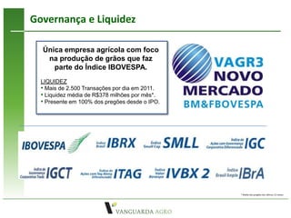 Governança e Liquidez

  Única empresa agrícola com foco
   na produção de grãos que faz
     parte do Índice IBOVESPA.
  LIQUIDEZ
  • Mais de 2.500 Transações por dia em 2011.
  • Liquidez média de R$378 milhões por mês*.
  • Presente em 100% dos pregões desde o IPO.




                                                * Média dos pregões dos últimos 12 meses
 