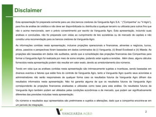 Disclaimer
Esta apresentação foi preparada somente para uso dos bancos credores da Vanguarda Agro S.A. ¹ (“Companhia” ou “V-Agro”),
para fins de análise de créditos e não deve ser disponibilizada ou distribuída a qualquer terceiro ou utilizada para outros fins que
não o acima mencionado, sem o prévio consentimento por escrito da Vanguarda Agro. Esta apresentação, incluindo suas
análises e conclusões, não foi preparada com vistas ao cumprimento de leis societárias ou de mercado de capitais e não
constitui uma recomendação para os bancos credores da Vanguarda Agro.

As informações contidas nesta apresentação, inclusive projeções operacionais e financeiras, atinentes a negócios, lucros,
ativos, passivos e perspectivas foram baseadas em dados combinados da (i) Vanguarda, (ii) Brasil Ecodiesel e (iii) Maeda. As
projeções são baseadas em dados não auditados, sendo que a consolidação das projeções financeiras das Companhias para
formar a Vanguarda Agro foi realizada por meio de soma simples, podendo estar sujeita a revisões. Além disso, alguns cálculos
fornecidos nesta apresentação podem não resultar em valor exato, devido ao arredondamento dos números.

Tendo em vista que as análises contidas nesta apresentação são intrinsecamente sujeitas a incertezas, sendo baseadas em
diversos eventos e fatores que estão fora do controle da Vanguarda Agro, tanto a Vanguarda Agro quanto seus acionistas e
administradores não serão responsáveis de qualquer forma caso os resultados futuros da Vanguarda Agro difiram dos
resultados informados nesta apresentação. Não há garantia alguma de que os resultados futuros da Vanguarda Agro
corresponderão às projeções financeiras analisadas e utilizadas como base para esta análise. Os resultados futuros da
Vanguarda Agro também podem ser afetados pelas condições econômicas e de mercado, que podem ser significativamente
diferentes das previsões incluídas nesta apresentação.

Os números e resultados aqui apresentados são preliminares e sujeitos a alterações, dado que a companhia encontra-se em
um período de integração.

                                                                                                                              2
 