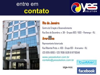 entre em     contato Rio de Janeiro Centro de Criação e Desenvolvimento Rua Dois de Dezembro, n. 38 – Grupos 602 / 603 – Flamengo – RJ. Araruama Representante Autorizado Rua Ribeirão Preto, n. 430 – Grupo 103 – Araruama – RJ.  (22) 9215-0093 / (22) 7836-5528 ID 10*83548 www.yessolution.com.br [email_address] siga-nos: 