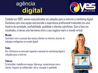 agência     digital Fundada em 2007, somos especializados em soluções para a internet e marketing digital. Contamos com uma equipe estruturada e experiência profissional traduzidos em uma história de seriedade, confiabilidade, qualidade e clientes satisfeitos. Com o foco em resultados, criamos uma harmonia entre o seu negócio real e o mundo virtual. Missão Contribuir com o sucesso dos nossos clientes na internet, através de soluções inteligentes no mundo digital. Visão Ser referência no mercado regional e nacional em marketing digital e soluções para a internet. Valores Criatividade, trabalho em equipe, liderança, compromisso com o cliente, respeito ao colaborador, ética, inovação e qualidade. 