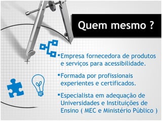 Quem mesmo ?
Empresa fornecedora de produtos
e serviços para acessibilidade.
Formada por profissionais
experientes e certificados.
Especialista em adequação de
Universidades e Instituições de
Ensino ( MEC e Ministério Público )
 