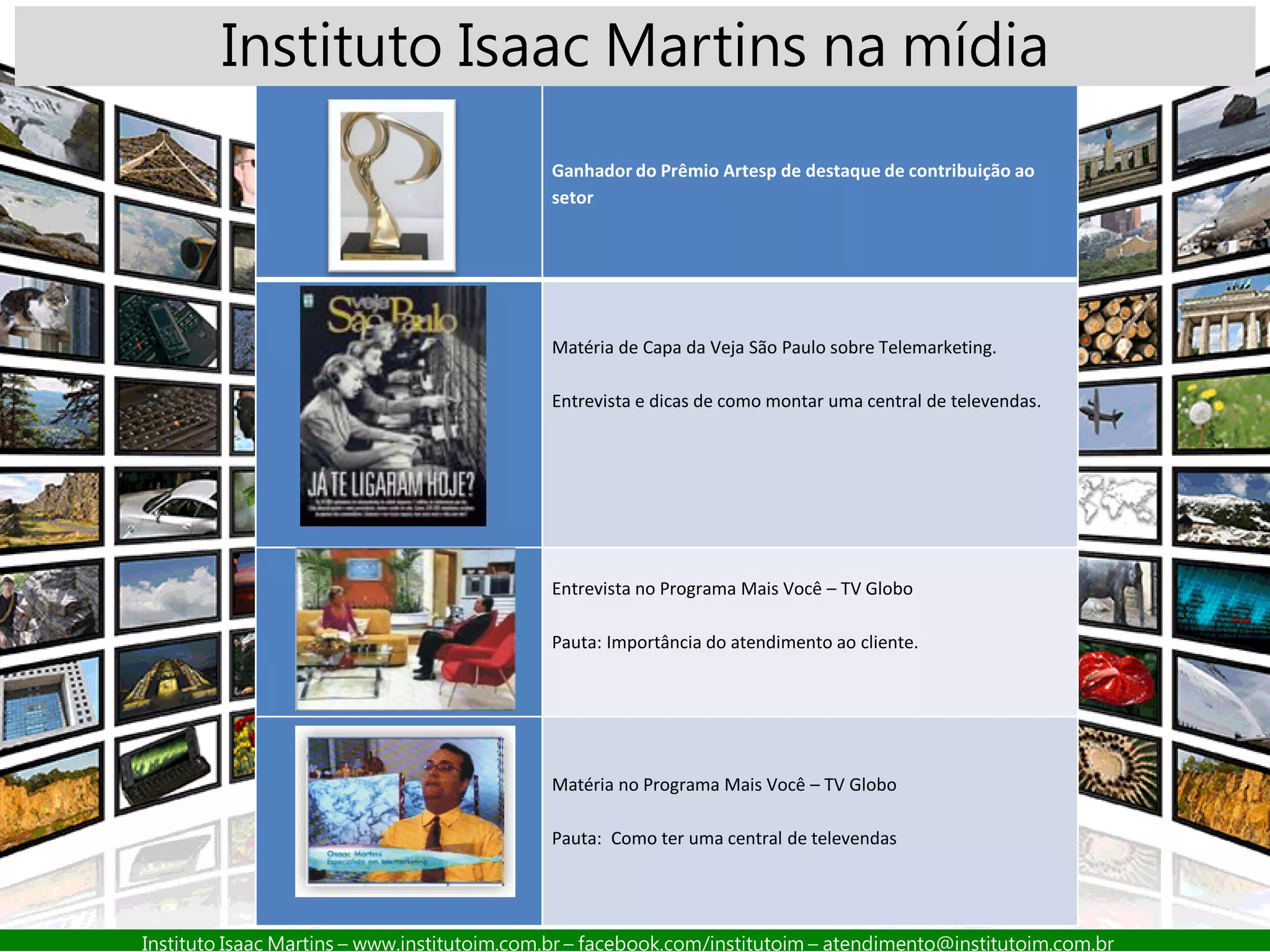 Instituto Isaac Martins – www.institutoim.com.br – facebook.com/institutoim – atendimento@institutoim.com.br
Ganhador do Prêmio Artesp de destaque de contribuição ao
setor
Matéria de Capa da Veja São Paulo sobre Telemarketing.
Entrevista e dicas de como montar uma central de televendas.
Entrevista no Programa Mais Você – TV Globo
Pauta: Importância do atendimento ao cliente.
Matéria no Programa Mais Você – TV Globo
Pauta: Como ter uma central de televendas
Instituto Isaac Martins na mídia
 