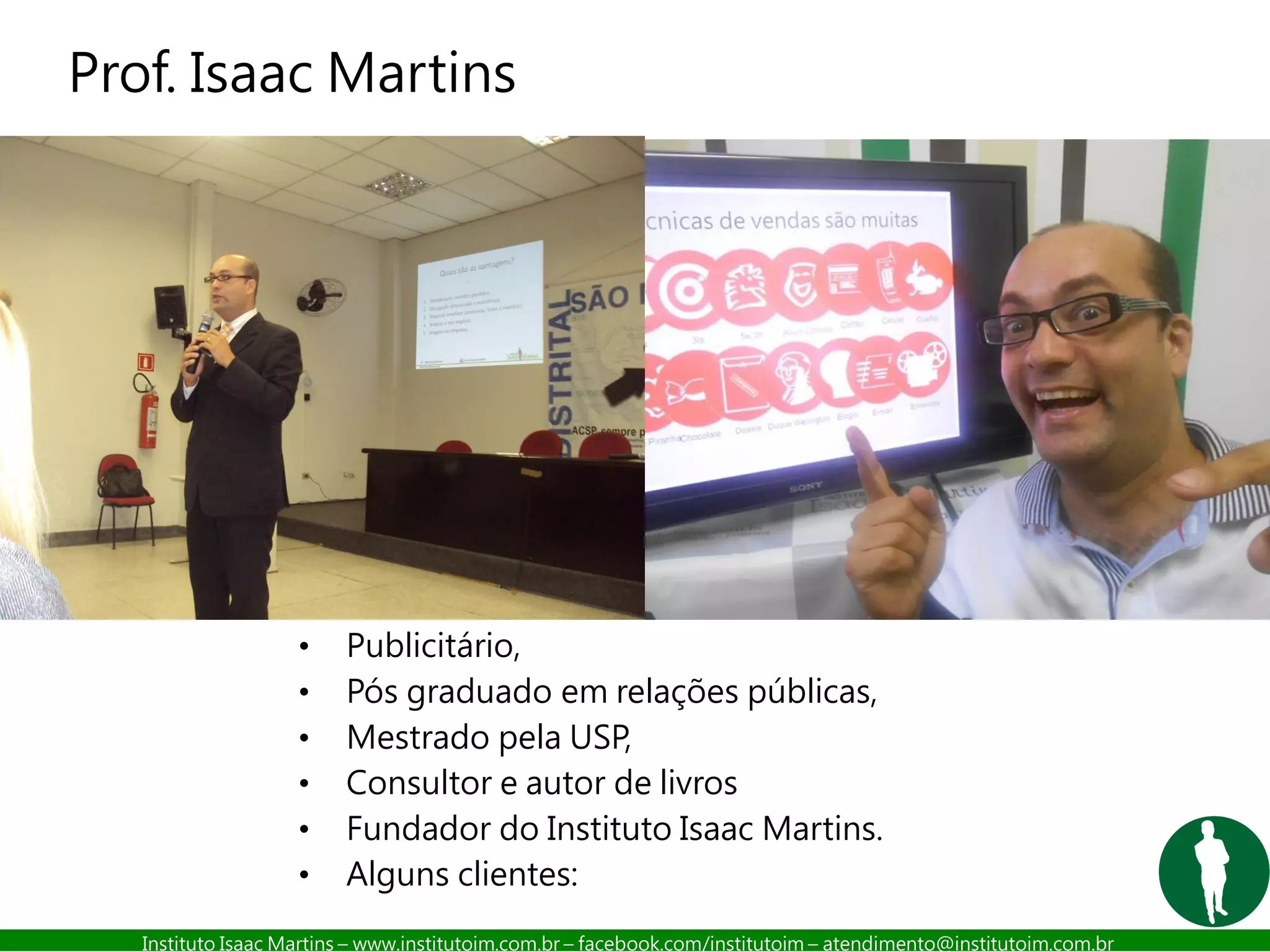 Instituto Isaac Martins – www.institutoim.com.br – facebook.com/institutoim – atendimento@institutoim.com.br
Prof. Isaac Martins
• Publicitário,
• Pós graduado em relações públicas,
• Mestrado pela USP,
• Consultor e autor de livros
• Fundador do Instituto Isaac Martins.
• Alguns clientes:
 