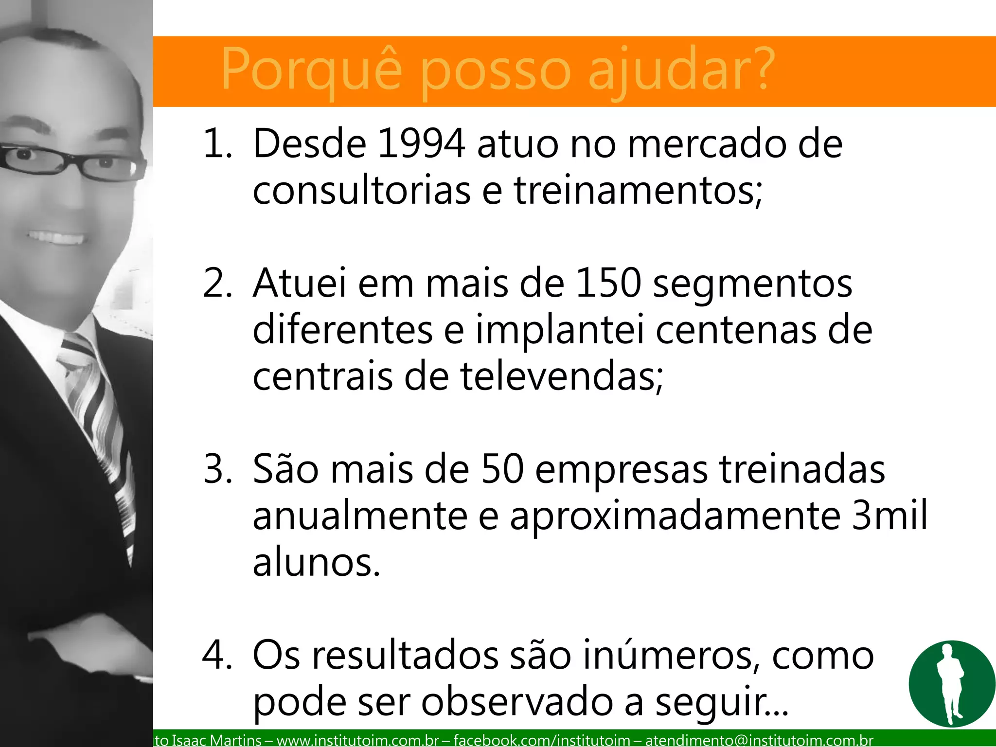 Instituto Isaac Martins – www.institutoim.com.br – facebook.com/institutoim – atendimento@institutoim.com.br
Porquê posso ajudar?
1. Desde 1994 atuo no mercado de
consultorias e treinamentos;
2. Atuei em mais de 150 segmentos
diferentes e implantei centenas de
centrais de televendas;
3. São mais de 50 empresas treinadas
anualmente e aproximadamente 3mil
alunos.
4. Os resultados são inúmeros, como
pode ser observado a seguir...
 