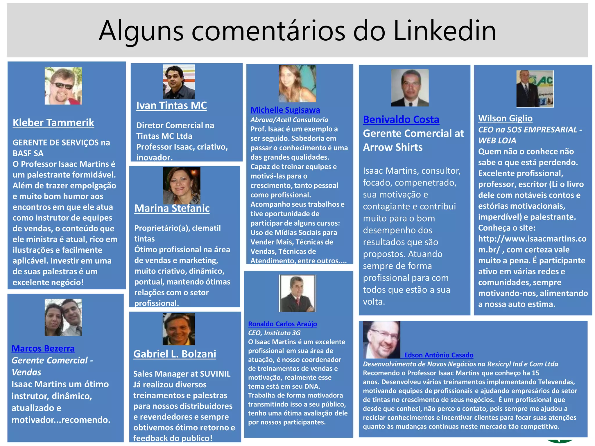 Alguns comentários do Linkedin
Kleber Tammerik
GERENTE DE SERVIÇOS na
BASF SA
O Professor Isaac Martins é
um palestrante formidável.
Além de trazer empolgação
e muito bom humor aos
encontros em que ele atua
como instrutor de equipes
de vendas, o conteúdo que
ele ministra é atual, rico em
ilustrações e facilmente
aplicável. Investir em uma
de suas palestras é um
excelente negócio!
Ivan Tintas MC
Diretor Comercial na
Tintas MC Ltda
Professor Isaac, criativo,
inovador.
Michelle Sugisawa
Abrava/Acell Consultoria
Prof. Isaac é um exemplo a
ser seguido. Sabedoria em
passar o conhecimento é uma
das grandes qualidades.
Capaz de treinar equipes e
motivá-laspara o
crescimento, tanto pessoal
como profissional.
Acompanho seus trabalhose
tive oportunidade de
participar de alguns cursos:
Uso de Mídias Sociais para
Vender Mais, Técnicas de
Vendas, Técnicas de
Atendimento, entre outros....
Marina Stefanic
Proprietário(a), clematil
tintas
Ótimo profissional na área
de vendas e marketing,
muito criativo, dinâmico,
pontual, mantendo ótimas
relações com o setor
profissional.
Benivaldo Costa
Gerente Comercial at
Arrow Shirts
Isaac Martins, consultor,
focado, compenetrado,
sua motivação e
contagiante e contribui
muito para o bom
desempenho dos
resultados que são
propostos. Atuando
sempre de forma
profissional para com
todos que estão a sua
volta.
Wilson Giglio
CEO na SOS EMPRESARIAL -
WEB LOJA
Quem não o conhece não
sabe o que está perdendo.
Excelente profissional,
professor, escritor (Li o livro
dele com notáveis contos e
estórias motivacionais,
imperdível) e palestrante.
Conheça o site:
http://www.isaacmartins.co
m.br/ , com certeza vale
muito a pena. É participante
ativo em várias redes e
comunidades, sempre
motivando-nos, alimentando
a nossa auto estima.
Marcos Bezerra
Gerente Comercial -
Vendas
Isaac Martins um ótimo
instrutor, dinâmico,
atualizado e
motivador...recomendo.
Ronaldo Carlos Araújo
CEO, Instituto 3G
O Isaac Martins é um excelente
profissional em sua área de
atuação, é nosso coordenador
de treinamentos de vendas e
motivação, realmente esse
tema está em seu DNA.
Trabalha de forma motivadora
transmitindo isso a seu público,
tenho uma ótima avaliação dele
por nossos participantes.
Gabriel L. Bolzani
Sales Manager at SUVINIL
Já realizou diversos
treinamentos e palestras
para nossos distribuidores
e revendedores e sempre
obtivemos ótimo retorno e
feedback do publico!
Edson Antônio Casado
Desenvolvimento de Novos Negócios na Resicryl Ind e Com Ltda
Recomendo o Professor Isaac Martins que conheço ha 15
anos. Desenvolveu vários treinamentos implementando Televendas,
motivando equipes de profissionais e ajudando empresários do setor
de tintas no crescimento de seus negócios. É um profissional que
desde que conheci, não perco o contato, pois sempre me ajudou a
reciclar conhecimentos e incentivar clientes para focar suas atenções
quanto às mudanças contínuas neste mercado tão competitivo.
 