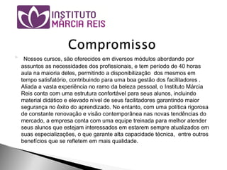 Nossos cursos, são oferecidos em diversos módulos abordando por
assuntos as necessidades dos profissionais, e tem período de 40 horas
aula na maioria deles, permitindo a disponibilização dos mesmos em
tempo satisfatório, contribuindo para uma boa gestão dos facilitadores .
Aliada a vasta experiência no ramo da beleza pessoal, o Instituto Márcia
Reis conta com uma estrutura confortável para seus alunos, incluindo
material didático e elevado nível de seus facilitadores garantindo maior
segurança no êxito do aprendizado. No entanto, com uma política rigorosa
de constante renovação e visão contemporânea nas novas tendências do
mercado, a empresa conta com uma equipe treinada para melhor atender
seus alunos que estejam interessados em estarem sempre atualizados em
suas especializações, o que garante alta capacidade técnica, entre outros
benefícios que se refletem em mais qualidade.
 