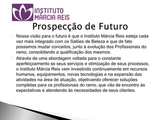  Nossa visão para o futuro é que o Instituto Márcia Reis esteja cada
vez mais integrado com os Salões de Beleza e que de fato
possamos mudar conceitos, junto à evolução dos Profissionais do
ramo, consolidando a qualificação dos mesmos.
 Através de uma abordagem voltada para o constante
aperfeiçoamento se seus serviços e otimização de seus processos,
o Instituto Márcia Reis vem investindo continuamente em recursos
humanos, equipamentos, novas tecnologias e na expansão das
atividades na área de atuação, objetivando oferecer soluções
completas para os profissionais do ramo, que vão de encontro às
expectativas e atendendo às necessidades de seus clientes.
 