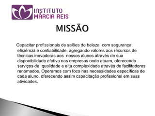 Capacitar profissionais de salões de beleza com segurança,
eficiência e confiabilidade, agregando valores aos recursos de
técnicas inovadoras aos nossos alunos através de sua
disponibilidade efetiva nas empresas onde atuam, oferecendo
serviços de qualidade e alta complexidade através de facilitadores
renomados. Operamos com foco nas necessidades específicas de
cada aluno, oferecendo assim capacitação profissional em suas
atividades.
 