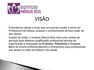  Entendemos desde o início que era preciso mudar a forma do
Profissional de beleza, acessar o conhecimento de bem-estar de
seu cliente.
 A partir de então, o Instituto Márcia Reis criou uma cartela de
serviços para oferecer qualificação profissional através da
organização e realização de Eventos, Palestras e Cursos,
além de ensino profissionalizante e treinamento para profissionais
que atuem no setor da beleza e da saúde.
 
