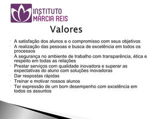  A satisfação dos alunos e o compromisso com seus objetivos
 A realização das pessoas e busca de excelência em todos os
processos
 A segurança no ambiente de trabalho com transparência, ética e
respeito em todas as relações
 Prestar serviços com qualidade inovadora e superar as
expectativas do aluno com soluções inovadoras
 Dar respostas rápidas
 Treinar e motivar nossos alunos
 Ter expressão de um bom desempenho com excelência em
todos os assuntos
 