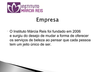  O Instituto Márcia Reis foi fundado em 2006
e surgiu do desejo de mudar a forma de oferecer
os serviços de beleza ao pensar que cada pessoa
tem um jeito único de ser.
 