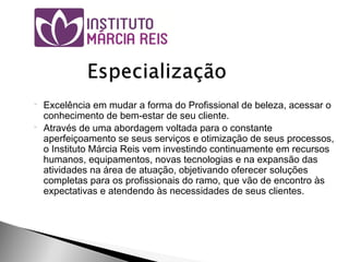  Excelência em mudar a forma do Profissional de beleza, acessar o
conhecimento de bem-estar de seu cliente.
 Através de uma abordagem voltada para o constante
aperfeiçoamento se seus serviços e otimização de seus processos,
o Instituto Márcia Reis vem investindo continuamente em recursos
humanos, equipamentos, novas tecnologias e na expansão das
atividades na área de atuação, objetivando oferecer soluções
completas para os profissionais do ramo, que vão de encontro às
expectativas e atendendo às necessidades de seus clientes.
 