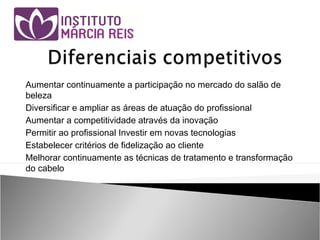 Aumentar continuamente a participação no mercado do salão de
beleza
Diversificar e ampliar as áreas de atuação do profissional
Aumentar a competitividade através da inovação
Permitir ao profissional Investir em novas tecnologias
Estabelecer critérios de fidelização ao cliente
Melhorar continuamente as técnicas de tratamento e transformação
do cabelo
 
 