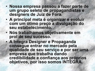 • Nossa empresa passou a fazer parte de
  um grupo seleto de propagandistas e
  designers de Juiz de Fora.
• A principal meta é organizar e evoluir
  com um ótimo preço a divulgação do
  seu estabelecimento.
• Nós trabalhamos objetivamente em
  prol de seu sucesso.
• A Integra Designer e Propaganda
  consegue entrar no mercado pela
  qualidade de seu serviço e por ser uma
  empresa que trabalha dando
  credibilidade e confiança aos próprios
  objetivos, por isso somos INTEGRA.
 