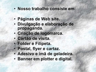 • Nosso trabalho consiste em:

• Páginas de Web site.
• Divulgação e elaboração de
  propaganda.
• Criação de logomarca.
• Cartão de visita.
• Folder e Filipeta.
• Postal, flyer e cartaz.
• Adesivo e imã de geladeira.
• Banner em plotter e digital.
 
