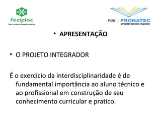 • APRESENTAÇÃO 
• O PROJETO INTEGRADOR 
É o exercício da interdisciplinaridade é de 
fundamental importância ao aluno técnico e 
ao profissional em construção de seu 
conhecimento curricular e pratico. 
 