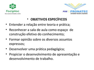 • OBJETIVOS ESPECÍFICOS 
• Entender a relação entre teoria e prática; 
• Reconhecer a sala de aula como espaço de 
construção efetivo do conhecimento; 
• Formar opinião sobre os diversos assuntos 
expressos; 
• Desenvolver uma prática pedagógica; 
• Propiciar o desenvolvimento de apresentação e 
desenvolvimento de trabalho. 
 