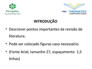 INTRODUÇÃO 
• Descrever pontos importantes da revisão de 
literatura. 
• Pode ser colocado figuras caso necessário. 
• (Fonte Arial, tamanho 27, espaçamento 1,5 
linhas) 
 