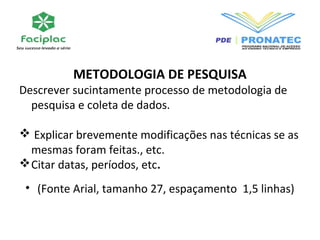 METODOLOGIA DE PESQUISA 
Descrever sucintamente processo de metodologia de 
pesquisa e coleta de dados. 
 Explicar brevemente modificações nas técnicas se as 
mesmas foram feitas., etc. 
Citar datas, períodos, etc. 
• (Fonte Arial, tamanho 27, espaçamento 1,5 linhas) 
 