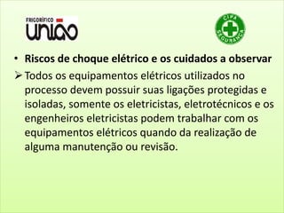 • Riscos de choque elétrico e os cuidados a observar
Todos os equipamentos elétricos utilizados no
processo devem possuir suas ligações protegidas e
isoladas, somente os eletricistas, eletrotécnicos e os
engenheiros eletricistas podem trabalhar com os
equipamentos elétricos quando da realização de
alguma manutenção ou revisão.
 