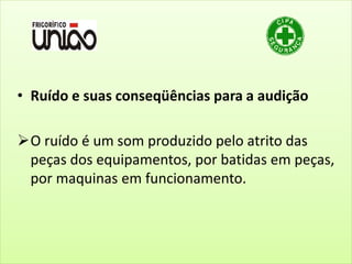 • Ruído e suas conseqüências para a audição
O ruído é um som produzido pelo atrito das
peças dos equipamentos, por batidas em peças,
por maquinas em funcionamento.
 