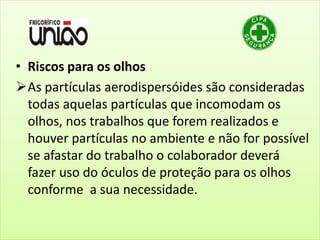 • Riscos para os olhos
As partículas aerodispersóides são consideradas
todas aquelas partículas que incomodam os
olhos, nos trabalhos que forem realizados e
houver partículas no ambiente e não for possível
se afastar do trabalho o colaborador deverá
fazer uso do óculos de proteção para os olhos
conforme a sua necessidade.
 