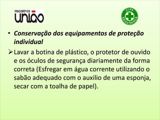 • Conservação dos equipamentos de proteção
individual
Lavar a botina de plástico, o protetor de ouvido
e os óculos de segurança diariamente da forma
correta (Esfregar em água corrente utilizando o
sabão adequado com o auxilio de uma esponja,
secar com a toalha de papel).
 