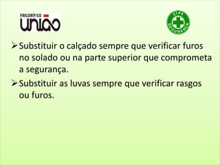 Substituir o calçado sempre que verificar furos
no solado ou na parte superior que comprometa
a segurança.
Substituir as luvas sempre que verificar rasgos
ou furos.
 