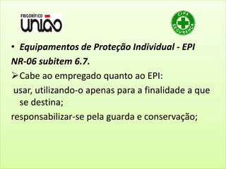 • Equipamentos de Proteção Individual - EPI
NR-06 subitem 6.7.
Cabe ao empregado quanto ao EPI:
usar, utilizando-o apenas para a finalidade a que
se destina;
responsabilizar-se pela guarda e conservação;
 