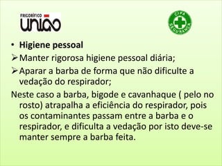 • Higiene pessoal
Manter rigorosa higiene pessoal diária;
Aparar a barba de forma que não dificulte a
vedação do respirador;
Neste caso a barba, bigode e cavanhaque ( pelo no
rosto) atrapalha a eficiência do respirador, pois
os contaminantes passam entre a barba e o
respirador, e dificulta a vedação por isto deve-se
manter sempre a barba feita.
 