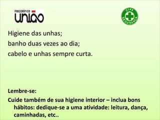Higiene das unhas;
banho duas vezes ao dia;
cabelo e unhas sempre curta.
Lembre-se:
Cuide também de sua higiene interior – inclua bons
hábitos: dedique-se a uma atividade: leitura, dança,
caminhadas, etc..
 