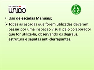 • Uso de escadas Manuais;
Todas as escadas que forem utilizadas deveram
passar por uma inspeção visual pelo colaborador
que for utiliza-la, observando os degraus,
estrutura e sapatas anti-derrapantes.
 