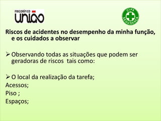 Riscos de acidentes no desempenho da minha função,
e os cuidados a observar
Observando todas as situações que podem ser
geradoras de riscos tais como:
O local da realização da tarefa;
Acessos;
Piso ;
Espaços;
 