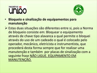 • Bloqueio e sinalização de equipamentos para
manutenção
 Estas duas situações são diferentes entre si, pois a Norma
de bloqueio consiste em: Bloquear o equipamento
através de chave tipo alavanca a qual permite o bloquei
através do uso de um cadeado o qual é colocado pelo
operador, mecânico, eletricista e instrumentista, que
procederá desta forma sempre que for realizar uma
manutenção e também por placas de sinalização com a
seguinte frase NÃO LIGUE. EQUIPAMENTO EM
MANUTENÇÃO.
 