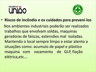 • Riscos de incêndio e os cuidados para preveni-los
Nos ambientes industriais poderão ser realizados
trabalhos que envolvam soldas, maquinas
geradoras de faíscas, extensões mal isoladas.
Mantendo o local sempre limpo e estar atento a
situações como: acumulo de papel e plástico
maquina com vazamento de GLP, fiação
elétrica,etc...
 