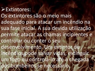 PREVENÇÃO E COMBATE A
INCÊNDIO
Extintores:
Os extintores são o meio mais
adequado para atacar um incêndio na
sua fase inicial. A sua devida utilização
permite atacar as chamas incipientes e
controlar ou conter o seu
desenvolvimento. Um extintor de
incêndios pode salvar vidas, extinguir
um fogo ou controlá-lo até à chegada
dos bombeiros se necessário.
 
