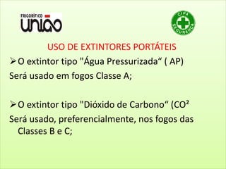 USO DE EXTINTORES PORTÁTEIS
O extintor tipo "Água Pressurizada“ ( AP)
Será usado em fogos Classe A;
O extintor tipo "Dióxido de Carbono“ (CO²
Será usado, preferencialmente, nos fogos das
Classes B e C;
 
