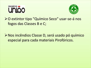 O extintor tipo "Químico Seco" usar-se-á nos
fogos das Classes B e C;
Nos incêndios Classe D, será usado pó químico
especial para cada materiais Pirofóricos.
 