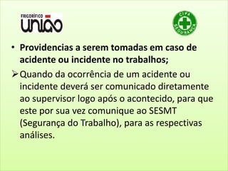 • Providencias a serem tomadas em caso de
acidente ou incidente no trabalhos;
Quando da ocorrência de um acidente ou
incidente deverá ser comunicado diretamente
ao supervisor logo após o acontecido, para que
este por sua vez comunique ao SESMT
(Segurança do Trabalho), para as respectivas
análises.
 