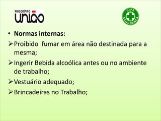 • Normas internas:
Proibido fumar em área não destinada para a
mesma;
Ingerir Bebida alcoólica antes ou no ambiente
de trabalho;
Vestuário adequado;
Brincadeiras no Trabalho;
 