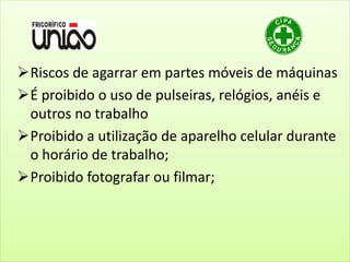 Riscos de agarrar em partes móveis de máquinas
É proibido o uso de pulseiras, relógios, anéis e
outros no trabalho
Proibido a utilização de aparelho celular durante
o horário de trabalho;
Proibido fotografar ou filmar;
 