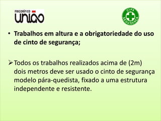 • Trabalhos em altura e a obrigatoriedade do uso
de cinto de segurança;
Todos os trabalhos realizados acima de (2m)
dois metros deve ser usado o cinto de segurança
modelo pára-quedista, fixado a uma estrutura
independente e resistente.
 