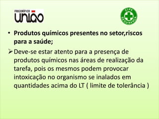 • Produtos químicos presentes no setor,riscos
para a saúde;
Deve-se estar atento para a presença de
produtos químicos nas áreas de realização da
tarefa, pois os mesmos podem provocar
intoxicação no organismo se inalados em
quantidades acima do LT ( limite de tolerância )
 