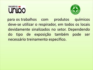 para os trabalhos com produtos químicos
deve-se utilizar o respirador, em todos os locais
devidamente sinalizados no setor. Dependendo
do tipo de exposição também pode ser
necessário treinamento especifico.
 