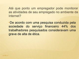Até que ponto um empregador pode monitorar
           as atividades de seu empregado no ambiente da
           internet?
           ●
            De acordo com uma pesquisa conduzida pela
           sociedade do serviço financeiro 44% dos
           trabalhadores pesquisados consideravam uma
           grave de alta de ética.




13/08/12
 