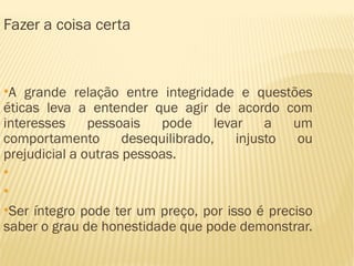 Fazer a coisa certa


●
 A grande relação entre integridade e questões
éticas leva a entender que agir de acordo com
interesses     pessoais    pode     levar    a  um
comportamento        desequilibrado,    injusto  ou
prejudicial a outras pessoas.
●

●

●
 Ser íntegro pode ter um preço, por isso é preciso
saber o grau de honestidade que pode demonstrar.
 
