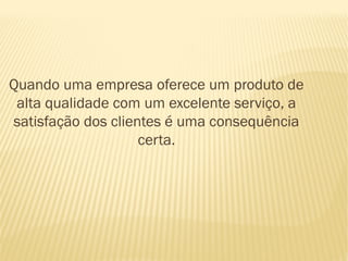 Quando uma empresa oferece um produto de
 alta qualidade com um excelente serviço, a
satisfação dos clientes é uma consequência
                    certa.
 