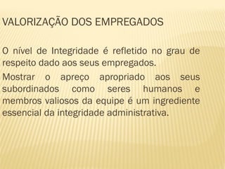 VALORIZAÇÃO DOS EMPREGADOS

O nível de Integridade é refletido no grau de
respeito dado aos seus empregados.
Mostrar o apreço apropriado aos seus
subordinados como seres humanos e
membros valiosos da equipe é um ingrediente
essencial da integridade administrativa.
 